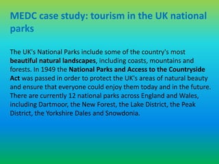 MEDC case study: tourism in the UK national 
parks 
The UK's National Parks include some of the country's most 
beautiful natural landscapes, including coasts, mountains and 
forests. In 1949 the National Parks and Access to the Countryside 
Act was passed in order to protect the UK's areas of natural beauty 
and ensure that everyone could enjoy them today and in the future. 
There are currently 12 national parks across England and Wales, 
including Dartmoor, the New Forest, the Lake District, the Peak 
District, the Yorkshire Dales and Snowdonia. 
 