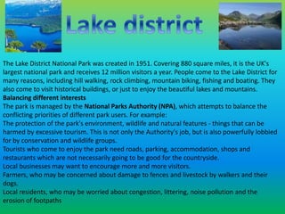 The Lake District National Park was created in 1951. Covering 880 square miles, it is the UK's 
largest national park and receives 12 million visitors a year. People come to the Lake District for 
many reasons, including hill walking, rock climbing, mountain biking, fishing and boating. They 
also come to visit historical buildings, or just to enjoy the beautiful lakes and mountains. 
Balancing different interests 
The park is managed by the National Parks Authority (NPA), which attempts to balance the 
conflicting priorities of different park users. For example: 
The protection of the park's environment, wildlife and natural features - things that can be 
harmed by excessive tourism. This is not only the Authority's job, but is also powerfully lobbied 
for by conservation and wildlife groups. 
Tourists who come to enjoy the park need roads, parking, accommodation, shops and 
restaurants which are not necessarily going to be good for the countryside. 
Local businesses may want to encourage more and more visitors. 
Farmers, who may be concerned about damage to fences and livestock by walkers and their 
dogs. 
Local residents, who may be worried about congestion, littering, noise pollution and the 
erosion of footpaths 
 
