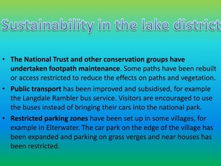 • The National Trust and other conservation groups have 
undertaken footpath maintenance. Some paths have been rebuilt 
or access restricted to reduce the effects on paths and vegetation. 
• Public transport has been improved and subsidised, for example 
the Langdale Rambler bus service. Visitors are encouraged to use 
the buses instead of bringing their cars into the national park. 
• Restricted parking zones have been set up in some villages, for 
example in Elterwater. The car park on the edge of the village has 
been expanded and parking on grass verges and near houses has 
been restricted. 
 