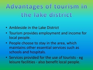 • Ambleside in the Lake District 
• Tourism provides employment and income for 
local people. 
• People choose to stay in the area, which 
maintains other essential services such as 
schools and hospitals. 
• Services provided for the use of tourists - eg 
leisure facilities - also benefit local people. 
 