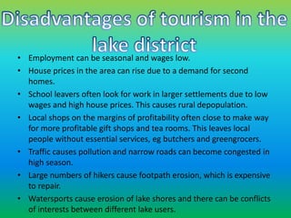 • Employment can be seasonal and wages low. 
• House prices in the area can rise due to a demand for second 
homes. 
• School leavers often look for work in larger settlements due to low 
wages and high house prices. This causes rural depopulation. 
• Local shops on the margins of profitability often close to make way 
for more profitable gift shops and tea rooms. This leaves local 
people without essential services, eg butchers and greengrocers. 
• Traffic causes pollution and narrow roads can become congested in 
high season. 
• Large numbers of hikers cause footpath erosion, which is expensive 
to repair. 
• Watersports cause erosion of lake shores and there can be conflicts 
of interests between different lake users. 

