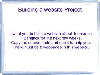 Building a website Project 
I want you to build a website about Tourism in 
Bangkok for the next few weeks. 
Copy the source code and use it to help you. 
There must be 8 webpages in this website. 
 