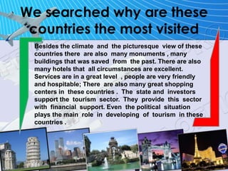 We searched why are these
countries the most visited
Besides the climate and the picturesque view of these
countries there are also many monuments , many
buildings that was saved from the past. There are also
many hotels that all circumstances are excellent.
Services are in a great level , people are very friendly
and hospitable; There are also many great shopping
centers in these countries . The state and investors
support the tourism sector. They provide this sector
with financial support. Even the political situation
plays the main role in developing of tourism in these
countries .
 