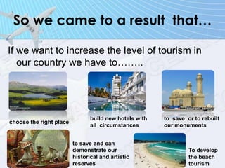 So we came to a result that…
If we want to increase the level of tourism in
our country we have to……..
choose the right place
build new hotels with
all circumstances
to save or to rebuilt
our monuments
to save and can
demonstrate our
historical and artistic
reserves
To develop
the beach
tourism
 