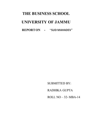 THE BUSINESS SCHOOL
UNIVERSITY OF JAMMU
REPORTON - “SUD MAHADEV”
SUBMITTED BY:
RADHIKA GUPTA
ROLL NO – 32- MBA-14
 