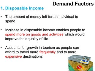 Demand Factors
1. Disposable Income
• The amount of money left for an individual to
spend
• Increase in disposable income enables people to
spend more on goods and activities which would
improve their quality of life
• Accounts for growth in tourism as people can
afford to travel more frequently and to more
expensive destinations
 