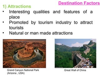 Destination Factors
1) Attractions
• Interesting qualities and features of a
place
• Promoted by tourism industry to attract
tourists
• Natural or man made attractions
Grand Canyon National Park
(Arizona , USA)
Great Wall of China
 