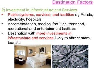Destination Factors
2) Investment in Infrastructure and Services
• Public systems, services, and facilities eg Roads,
electricity, hospitals
• Accommodation, medical facilities, transport,
recreational and entertainment facilities
• Destination with more investments in
infrastructure and services likely to attract more
tourists
 