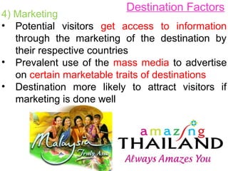 Destination Factors
4) Marketing
• Potential visitors get access to information
through the marketing of the destination by
their respective countries
• Prevalent use of the mass media to advertise
on certain marketable traits of destinations
• Destination more likely to attract visitors if
marketing is done well
 
