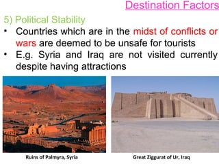 Destination Factors
5) Political Stability
• Countries which are in the midst of conflicts or
wars are deemed to be unsafe for tourists
• E.g. Syria and Iraq are not visited currently
despite having attractions
Ruins of Palmyra, Syria Great Ziggurat of Ur, Iraq
 