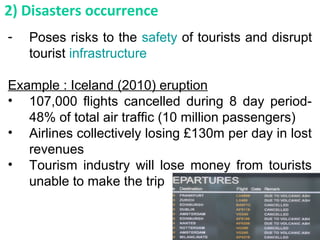 - Poses risks to the safety of tourists and disrupt
tourist infrastructure
Example : Iceland (2010) eruption
• 107,000 flights cancelled during 8 day period-
48% of total air traffic (10 million passengers)
• Airlines collectively losing £130m per day in lost
revenues
• Tourism industry will lose money from tourists
unable to make the trip
2) Disasters occurrence
 