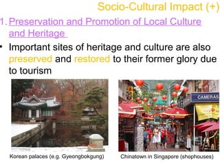 Socio-Cultural Impact (+)
1. Preservation and Promotion of Local Culture
and Heritage
• Important sites of heritage and culture are also
preserved and restored to their former glory due
to tourism
Korean palaces (e.g. Gyeongbokgung) Chinatown in Singapore (shophouses)
 