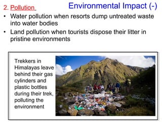 2. Pollution
• Water pollution when resorts dump untreated waste
into water bodies
• Land pollution when tourists dispose their litter in
pristine environments
Environmental Impact (-)
Trekkers in
Himalayas leave
behind their gas
cylinders and
plastic bottles
during their trek,
polluting the
environment
 