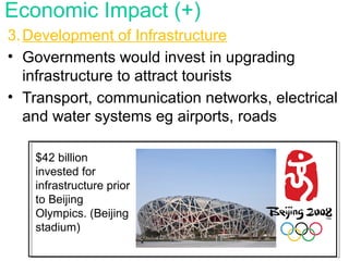 3.Development of Infrastructure
• Governments would invest in upgrading
infrastructure to attract tourists
• Transport, communication networks, electrical
and water systems eg airports, roads
Economic Impact (+)
$42 billion
invested for
infrastructure prior
to Beijing
Olympics. (Beijing
stadium)
 