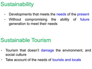 Sustainable Tourism
- Tourism that doesn’t damage the environment, and
social culture
- Take account of the needs of tourists and locals
Sustainability
- Developments that meets the needs of the present
- Without compromising the ability of future
generation to meet their needs
 