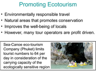 Promoting Ecotourism
• Environmentally responsible travel
• Natural areas that promotes conservation
• Improves the well-being of locals
• However, many tour operators are profit driven.
Sea-Canoe eco-tourism
Company (Phuket) limits
tourist numbers to 64 per
day in consideration of the
carrying capacity of the
ecologically sensitive region
 