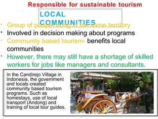 LOCAL
COMMUNITIES• Group of people living in the same territory
• Involved in decision making about programs
• Community based tourism- benefits local
communities
• However, there may still have a shortage of skilled
workers for jobs like managers and consultants.
In the Candirejo Village in
Indonesia, the government
and locals created
community based tourism
programs. Such as
homestays, use of local
transport (Andong) and
training of local tour guides.
Responsible for sustainable tourism
 