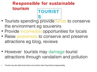 • Tourists spending provide funds to conserve
the environment eg souvenirs
• Provide income/job opportunities for locals
• Raise awareness to conserve and preserve
attractions eg blog, reviews
• However tourists may damage tourist
attractions through vandalism and pollution
• Tourists may also dilute local culture and customs when they behave inappropriately
TOURIST
S
Responsible for sustainable
tourism
 