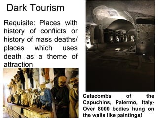 Dark Tourism
Requisite: Places with
history of conflicts or
history of mass deaths/
places which uses
death as a theme of
attraction
Catacombs of the
Capuchins, Palermo, Italy-
Over 8000 bodies hung on
the walls like paintings!
 