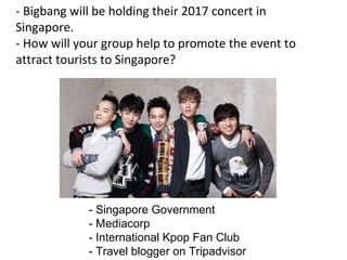 - Singapore Government
- Mediacorp
- International Kpop Fan Club
- Travel blogger on Tripadvisor
- Bigbang will be holding their 2017 concert in
Singapore.
- How will your group help to promote the event to
attract tourists to Singapore?
 