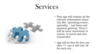 Services
• This app will contain all the
relevant information about
city like upcoming events ,
speciality , taxi fares and
payment gateway. Thus it
will be more convenient to
tourist to travel and also
resourceful.
• App will be free for first use
after 1st use it will cost 1$
for each city .
 