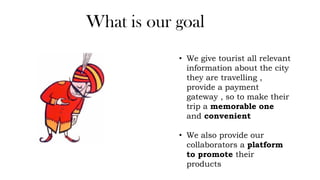 What is our goal
• We give tourist all relevant
information about the city
they are travelling ,
provide a payment
gateway , so to make their
trip a memorable one
and convenient
• We also provide our
collaborators a platform
to promote their
products
 