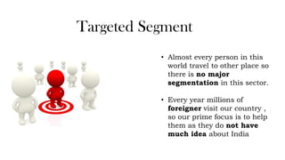 Targeted Segment
• Almost every person in this
world travel to other place so
there is no major
segmentation in this sector.
• Every year millions of
foreigner visit our country ,
so our prime focus is to help
them as they do not have
much idea about India
 