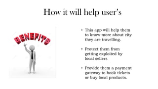 How it will help user’s
• This app will help them
to know more about city
they are travelling.
• Protect them from
getting exploited by
local sellers
• Provide them a payment
gateway to book tickets
or buy local products.
 