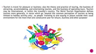  Tourism is travel for pleasure or business; also the theory and practice of touring, the business of
attracting, accommodating, and entertaining tourists, and the business of operating tours. Tourism
may be international, or within the traveller's country. The World Tourism Organization defines
tourism more generally, in terms which go "beyond the common perception of tourism as being
limited to holiday activity only", as people "traveling to and staying in places outside their usual
environment for not more than one consecutive year for leisure, business and other purposes"
 