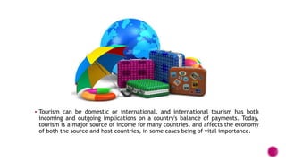  Tourism can be domestic or international, and international tourism has both
incoming and outgoing implications on a country's balance of payments. Today,
tourism is a major source of income for many countries, and affects the economy
of both the source and host countries, in some cases being of vital importance.
 
