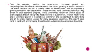  Over the decades, tourism has experienced continued growth and
deepening diversification to become one of the fastest growing economic sectors in
the world. Modern tourism is closely linked to development and encompasses a
growing number of new destinations. These dynamics have turned tourism into a key
driver for socio-economic progress. Today, the business volume of tourism equals or
even surpasses that of oil exports, food products or automobiles. Tourism has become
one of the major players in international commerce, and represents at the same time
one of the main income sources for many developing countries. This growth goes
hand in hand with an increasing diversification and competition among destinations.
 