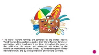  The World Tourism rankings are compiled by the United Nations
World Tourism Organization as part of their World Tourism Barometer
publication, which is released three times throughout the year. In
the publication, UN regions and subregions are ranked by the
number of international visitor arrivals, by the revenue generated by
inbound tourism, and by the expenditures of outbound travelers.
 