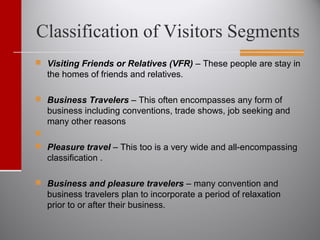 Classification of Visitors Segments
 Visiting Friends or Relatives (VFR) – These people are stay in
the homes of friends and relatives.
 Business Travelers – This often encompasses any form of
business including conventions, trade shows, job seeking and
many other reasons

 Pleasure travel – This too is a very wide and all-encompassing
classification .
 Business and pleasure travelers – many convention and
business travelers plan to incorporate a period of relaxation
prior to or after their business.
 