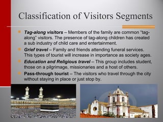 Classification of Visitors Segments
 Tag-along visitors – Members of the family are common “tag-
along” visitors. The presence of tag-along children has created
a sub industry of child care and entertainment.
 Grief travel – Family and friends attending funeral services.
This types of tourist will increase in importance as society ages.
 Education and Religious travel – This group includes student,
those on a pilgrimage, missionaries and a host of others.
 Pass-through tourist – The visitors who travel through the city
without staying in place or just stop by.
 