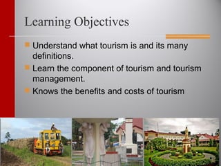 Learning Objectives
 Understand what tourism is and its many
definitions.
 Learn the component of tourism and tourism
management.
 Knows the benefits and costs of tourism
 