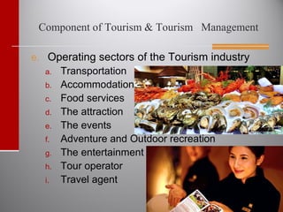 Component of Tourism & Tourism Management
e. Operating sectors of the Tourism industry
a. Transportation
b. Accommodation
c. Food services
d. The attraction
e. The events
f. Adventure and Outdoor recreation
g. The entertainment
h. Tour operator
i. Travel agent
 