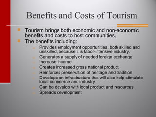 Benefits and Costs of Tourism
 Tourism brings both economic and non-economic
benefits and costs to host communities.
 The benefits including:
a) Provides employment opportunities, both skilled and
unskilled, because it is labor-intensive industry.
b) Generates a supply of needed foreign exchange
c) Increase income
d) Creates increased gross national product
e) Reinforces preservation of heritage and tradition
f) Develops an infrastructure that will also help stimulate
local commerce and industry
g) Can be develop with local product and resources
h) Spreads development
 