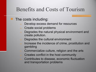 Benefits and Costs of Tourism
 The costs including:
a) Develop excess demand for resources
b) Create social problems
c) Degrades the natural physical environment and
create pollution.
d) Degrades the cultural environment
e) Increase the incidence of crime, prostitution and
gambling
f) Commercialize culture, religion and the arts
g) Creates conflict in the host community
h) Contributes to disease, economic fluctuation
and transportation problems
 