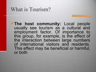 What is Tourism?
 The host community: Local people
usually see tourism as a cultural and
employment factor. Of importance to
this group, for example, is the effect of
the interaction between large numbers
of international visitors and residents.
This effect may be beneficial or harmful,
or both
 