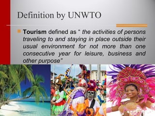 Definition by UNWTO
 Tourism defined as “ the activities of persons
traveling to and staying in place outside their
usual environment for not more than one
consecutive year for leisure, business and
other purpose”
 