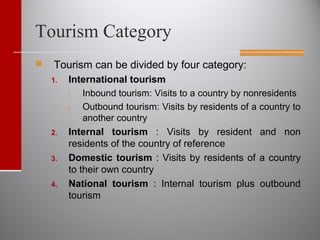 Tourism Category
 Tourism can be divided by four category:
1. International tourism
1. Inbound tourism: Visits to a country by nonresidents
2. Outbound tourism: Visits by residents of a country to
another country
2. Internal tourism : Visits by resident and non
residents of the country of reference
3. Domestic tourism : Visits by residents of a country
to their own country
4. National tourism : Internal tourism plus outbound
tourism
 