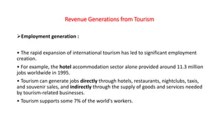 Revenue Generations from Tourism
Employment generation :
• The rapid expansion of international tourism has led to significant employment
creation.
• For example, the hotel accommodation sector alone provided around 11.3 million
jobs worldwide in 1995.
• Tourism can generate jobs directly through hotels, restaurants, nightclubs, taxis,
and souvenir sales, and indirectly through the supply of goods and services needed
by tourism-related businesses.
• Tourism supports some 7% of the world's workers.
 