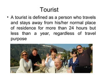 Tourist
• A tourist is defined as a person who travels
and stays away from his/her normal place
of residence for more than 24 hours but
less than a year, regardless of travel
purpose
 