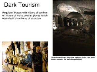 Dark Tourism
Requisite: Places with history of conflicts
or history of mass deaths/ places which
uses death as a theme of attraction
Catacombs of the Capuchins, Palermo, Italy- Over 8000
bodies hung on the walls like paintings!
 