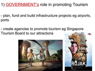 1) GOVERNMENT’s role in promoting Tourism
- plan, fund and build infrastructure projects eg airports,
ports
- create agencies to promote tourism eg Singapore
Tourism Board to our attractions
 