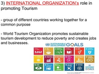 3) INTERNATIONAL ORGANIZATION’s role in
promoting Tourism
- group of different countries working together for a
common purpose
- World Tourism Organization promotes sustainable
tourism development to reduce poverty and creates jobs
and businesses.
 