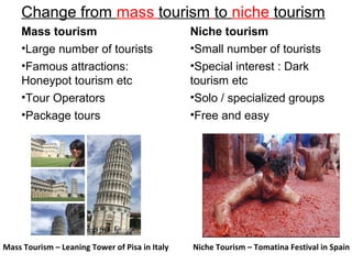 Change from mass tourism to niche tourism
Niche Tourism – Tomatina Festival in Spain
Mass tourism
•Large number of tourists
•Famous attractions:
Honeypot tourism etc
•Tour Operators
•Package tours
Niche tourism
•Small number of tourists
•Special interest : Dark
tourism etc
•Solo / specialized groups
•Free and easy
Mass Tourism – Leaning Tower of Pisa in Italy
 