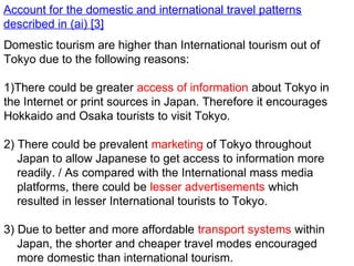 Account for the domestic and international travel patterns
described in (ai) [3]
Domestic tourism are higher than International tourism out of
Tokyo due to the following reasons:
1)There could be greater access of information about Tokyo in
the Internet or print sources in Japan. Therefore it encourages
Hokkaido and Osaka tourists to visit Tokyo.
2) There could be prevalent marketing of Tokyo throughout
Japan to allow Japanese to get access to information more
readily. / As compared with the International mass media
platforms, there could be lesser advertisements which
resulted in lesser International tourists to Tokyo.
3) Due to better and more affordable transport systems within
Japan, the shorter and cheaper travel modes encouraged
more domestic than international tourism.
 