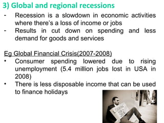 - Recession is a slowdown in economic activities
where there’s a loss of income or jobs
- Results in cut down on spending and less
demand for goods and services
Eg Global Financial Crisis(2007-2008)
• Consumer spending lowered due to rising
unemployment (5.4 million jobs lost in USA in
2008)
• There is less disposable income that can be used
to finance holidays
3) Global and regional recessions
 