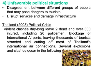 - Disagreement between different groups of people
that may pose dangers to tourists
- Disrupt services and damage infrastructure
Thailand (2008) Political Crisis
Violent clashes day-long leave 2 dead and over 300
injured, including 20 policemen. Blockage of
International Airports, leaving thousands of tourists
stranded and cutting off most of Thailand's
international air connections. Several explosions
and clashes occur in the following day.
4) Unfavorable political situations
 